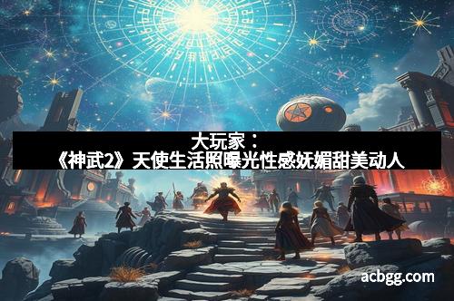 大玩家：《神武2》天使生活照曝光性感妩媚甜美动人