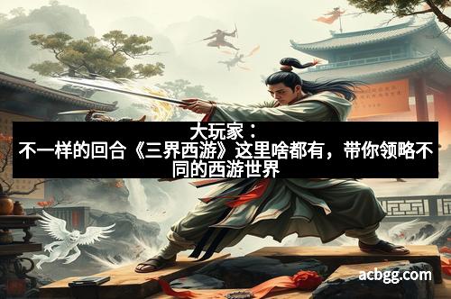 大玩家：不一样的回合《三界西游》这里啥都有，带你领略不同的西游世界