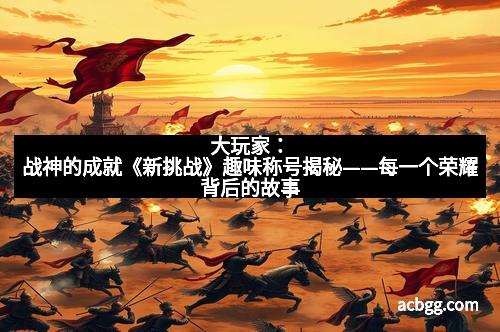 大玩家：战神的成就《新挑战》趣味称号揭秘——每一个荣耀背后的故事