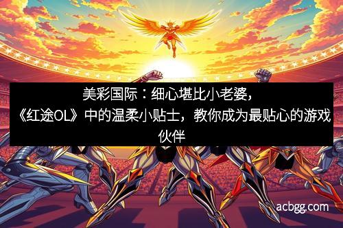 美彩国际：细心堪比小老婆，《红途OL》中的温柔小贴士，教你成为最贴心的游戏伙伴