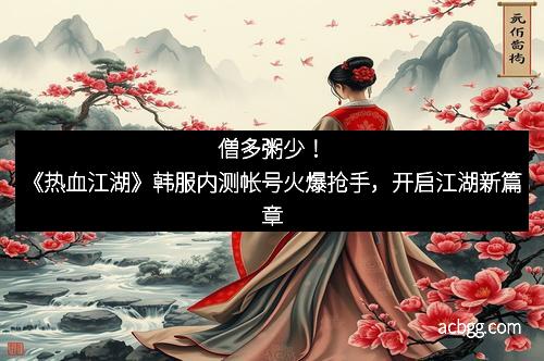 僧多粥少！《热血江湖》韩服内测帐号火爆抢手，开启江湖新篇章